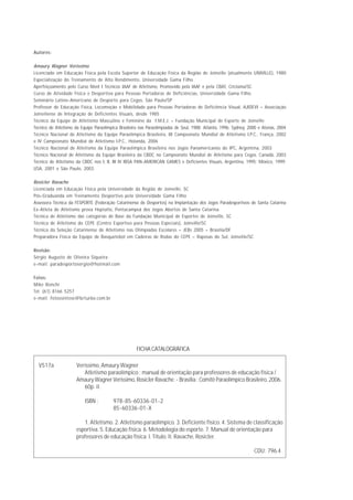 Autores:

Amaury Wagner Veríssimo
Licenciado em Educação Física pela Escola Superior de Educação Física da Região de Joinville (atualmente UNIVILLE), 1980
Especialização do Treinamento de Alto Rendimento, Universidade Gama Filho
Aperfeiçoamento pelo Curso Nível I Técnicos IAAF de Atletismo, Promovido pela IAAF e pela CBAT, Criciúma/SC
Curso de Atividade Física e Desportiva para Pessoas Portadoras de Deficiências, Universidade Gama Filho
Seminário Latino-Americano de Desporto para Cegos, São Paulo/SP
Professor de Educação Física, Locomoção e Mobilidade para Pessoas Portadoras de Deficiência Visual, AJIDEVI – Associação
Joinvilense de Integração de Deficientes Visuais, desde 1985
Técnico da Equipe de Atletismo Masculino e Feminino da F.M.E.J. – Fundação Municipal de Esporte de Joinville
Técnico de Atletismo da Equipe Paraolímpica Brasileira nas Paraolimpíadas de Seul, 1988; Atlanta, 1996; Sydney, 2000 e Atenas, 2004
Técnico Nacional de Atletismo da Equipe Paraolímpica Brasileira, III Campeonato Mundial de Atletismo I.P.C., França, 2002
e IV Campeonato Mundial de Atletismo I.P.C., Holanda, 2006
Técnico Nacional de Atletismo da Equipe Paraolímpica Brasileira nos Jogos Panamericanos do IPC, Argentina, 2003
Técnico Nacional de Atletismo da Equipe Brasileira da CBDC no Campeonato Mundial de Atletismo para Cegos. Canadá, 2003
Técnico de Atletismo da CBDC nos I, II, III IV IBSA PAN-AMERICAN GAMES e Deficientes Visuais, Argentina, 1995; México, 1999;
USA, 2001 e São Paulo, 2003.

Rosicler Ravache
Licenciada em Educação Física pela Universidade da Região de Joinville, SC
Pós-Graduanda em Treinamento Desportivo pela Universidade Gama Filho
Assessora Técnica da FESPORTE (Federação Catarinense de Desportos) na Implantação dos Jogos Paradesportivos de Santa Catarina
Ex-Atleta de Atletismo prova Heptatlo, Pentacampeã dos Jogos Abertos de Santa Catarina
Técnica de Atletismo das categorias de Base da Fundação Municipal de Esportes de Joinville, SC
Técnica de Atletismo do CEPE (Centro Esportivo para Pessoas Especiais), Joinville/SC
Técnica da Seleção Catarinense de Atletismo nas Olimpíadas Escolares – JEBs 2005 – Brasília/DF
Preparadora Física da Equipe de Basquetebol em Cadeiras de Rodas do CEPE – Raposas do Sul, Joinville/SC

Revisão:
Sérgio Augusto de Oliveira Siqueira
e-mail: paradesportosergio@hotmail.com

Fotos:
Mike Ronchi
Tel. (61) 8166 5257
e-mail: fotossíntese@brturbo.com.br




                                                     FICHA CATALOGRÁFICA

  V517a               Veríssimo, Amaury Wagner
                         Atletismo paraolímpico : manual de orientação para professores de educação física /
                      Amaury Wagner Veríssimo, Rosicler Ravache. - Brasília : Comitê Paraolímpico Brasileiro, 2006.
                         60p. il.

                          ISBN :         978-85-60336-01-2
                                         85-60336-01-X

                         1. Atletismo. 2. Atletismo paraolímpico. 3. Deficiente físico. 4. Sistema de classificação
                      esportiva. 5. Educação física. 6. Metodologia do esporte. 7. Manual de orientação para
                      professores de educação física. I. Título. II. Ravache, Rosicler.

                                                                                                                  CDU: 796.4
 