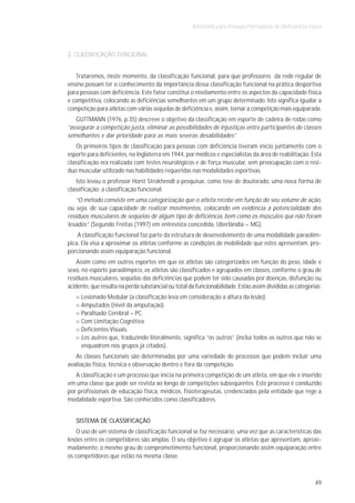 Atletismo para Pessoas Portadoras de Deficiência Física



2. CLASSIFICAÇÃO FUNCIONAL


   Trataremos, neste momento, da classificação funcional, para que professores da rede regular de
ensino possam ter o conhecimento da importância dessa classificação funcional na prática desportiva
para pessoas com deficiência. Este fator constitui o nivelamento entre os aspectos da capacidade física
e competitiva, colocando as deficiências semelhantes em um grupo determinado. Isto significa igualar a
competição para atletas com várias seqüelas de deficiência e, assim, tornar a competição mais equiparada.
   GUTTMANN (1976, p.35) descreve o objetivo da classificação em esporte de cadeira de rodas como
“assegurar a competição justa, eliminar as possibilidades de injustiças entre participantes de classes
semelhantes e dar prioridade para as mais severas desabilidades”.
    Os primeiros tipos de classificação para pessoas com deficiência tiveram início juntamente com o
esporte para deficientes, na Inglaterra em 1944, por médicos e especialistas da área de reabilitação. Esta
classificação era realizada com testes neurológicos e de força muscular, sem preocupação com o resí-
duo muscular utilizado nas habilidades requeridas nas modalidades esportivas.
    Isto levou o professor Horst Strokhendl a pesquisar, como tese de doutorado, uma nova forma de
classificação: a classificação funcional.
    “O método consiste em uma categorização que o atleta recebe em função do seu volume de ação,
ou seja, de sua capacidade de realizar movimentos, colocando em evidência a potencialidade dos
resíduos musculares de seqüelas de algum tipo de deficiência, bem como os músculos que não foram
lesados”. (Segundo Freitas (1997) em entrevista concedida, Uberlândia – MG).
    A classificação funcional faz parte da estrutura de desenvolvimento de uma modalidade paraolím-
pica. Ela visa a aproximar os atletas conforme as condições de mobilidade que estes apresentam, pro-
porcionando assim equiparação funcional.
    Assim como em outros esportes em que os atletas são categorizados em função do peso, idade e
sexo, no esporte paraolímpico, os atletas são classificados e agrupados em classes, conforme o grau de
resíduos musculares, seqüelas das deficiências que podem ter sido causadas por doenças, disfunção ou
acidente, que resulta na perda substancial ou total da funcionabilidade. Estão assim divididas as categorias:
     Lesionado Medular (a classificação leva em consideração a altura da lesão).
     Amputados (nível da amputação).
     Paralisado Cerebral – PC.
     Com Limitação Cognitiva.
     Deficientes Visuais.
     Les autres que, traduzindo literalmente, significa “os outros” (inclui todos os outros que não se
     enquadrem nos grupos já citados).
   As classes funcionais são determinadas por uma variedade de processos que podem incluir uma
avaliação física, técnica e observação dentro e fora da competição.
   A classificação é um processo que inicia na primeira competição de um atleta, em que ele é inserido
em uma classe que pode ser revista ao longo de competições subseqüentes. Este processo é conduzido
por profissionais de educação física, médicos, fisioterapeutas, credenciados pela entidade que rege a
modalidade esportiva. São conhecidos como classificadores.


   SISTEMA DE CLASSIFICAÇÃO
    O uso de um sistema de classificação funcional se faz necessário, uma vez que as características das
lesões entre os competidores são amplas. O seu objetivo é agrupar os atletas que apresentam, aproxi-
madamente, o mesmo grau de comprometimento funcional, proporcionando assim equiparação entre
os competidores que estão na mesma classe.



                                                                                                          49
 