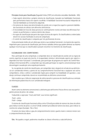 Manual de Orientação para Professores de Educação Física



     Princípios Gerais para Classificação (Segundo Freitas (1997) em entrevista concedida, Uberlândia - MG).
       Cada esporte determina o próprio sistema de classificação, baseado nas habilidades funcionais
       para performance básica do esporte escolhido. A habilidade funcional necessária independe do
       nível de habilidade ou treinamento adquirido.
       Os números de classes são determinados de acordo com o respectivo esporte e possíveis habilida-
       des funcionais em atletas com diferentes deficiências.
       A necessidade de troca de classe precisa ser continuamente revista com base nas diferenças fun-
       cionais na performance e número dentro das classes.
       As regras de classificação são parte das regras técnicas do esporte. Os classificadores credenciados
       devem ter acessos facilitados na área de competição.
       O comitê de classificação é composto por três profissionais da área.
   A documentação médica de um atleta que ateste a sua condição funcional é, na maioria dos esportes,
importante para o processo de classificação, pois fornece subsídios clínicos que podem diminuir ao máximo
qualquer incerteza que os classificadores possam encontrar no momento da classificação.


     ELEGIBILIDADE DOS COMPETIDORES
   Para participar de uma competição, o competidor deve ser classificado de acordo com as regras do
evento esportivo no qual está inscrito. A incapacidade mínima é determinada esporte por esporte e
dependerá do fator funcional. É considerado, para participar do programa de esporte do Comitê Para-
olímpico Internacional (IPC), o competidor que não pode participar no esporte convencional por levar
desvantagem causada por uma seqüela permanente.
    Se, na opinião do comitê de classificação, um competidor não é elegível em virtude de sua deficiên-
cia ser considerada mínima, a ponto de seu comprometimento funcional não o equiparar aos outros
competidores, então, o atleta é considerado inapto para competir na modalidade em questão e, caso
deseje continuar competindo, deverá ser encaminhado ao atletismo convencional.
    Vale ressaltar que a falta de cooperação do atleta durante o processo de classificação ou a omissão
de informações poderá levá-lo a ser considerado inelegível.


     CLASSES
   Assim como no atletismo convencional, o atletismo para deficientes físicos oferece aos seus partici-
pantes provas de pista e de campo.
     Traduzindo a expressão “Track and Field”, seus termos significam:
     Track = pista
     Field = campo
   O sistema de classificação funcional utiliza a letra T(track) precedida do número da classe do atleta
para indicar eventos de pista e a Letra F (field), também precedida do número da classe, para indicar os
eventos de campo (Exemplo: T46 e F46 ).
   O número da classe indica o grau de comprometimento motor, quanto maior o número menor será
o comprometimento do aluno.


     Obs.: No quadro a seguir, poderemos visualizar as classes referentes a cada deficiência.




50
 