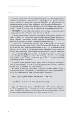 Manual de Orientação para Professores de Educação Física



3. REGRAS



         Neste item, tratamos sobre as regras do atletismo adaptado e suas diferenças do atletismo
     convencional. Vale salientar que daremos ênfase a algumas provas, para que você, professor,
     possa ter referência ou fazer algumas comparações entre ambas. Para que possamos ter um
     melhor entendimento quanto às regras regidas pelo Comitê Paraolímpico Internacional (IPC), e
     da comissão diretora de atletismo, a Associação Internacional das Federações de Atletismo(IAAF),
     citaremos a introdução da Seção de Regras de Atletismo do Comitê Paraolímpico Brasileiro:
        INTRODUÇÃO - “Este manual deverá ser utilizado para competição nos Jogos Paraolímpicos
     e Campeonatos mundiais do IPC, junto com o atual manual da IAAF.
         Ele contém todas as regras que regem uma competição de atletismo do IPC, escritas de uma
     maneira compatível com as regras da comissão diretora de atletismo, a IAAF. Desta maneira,
     oficiais, treinadores e atletas podem encontrar regras que abordam qualquer evento em um
     único documento ao invés de consultar manuais distintos para cada grupo.
         As regras devem ser lidas em conjunto com as regras da IAAF, contidas no manual desta
     associação. Com relação ao período que inclui os Jogos Paraolímpicos de Atenas 2004, a versão
     do manual da IAAF, à qual este manual se refere, é a edição 2004 – 2005. As regras envolvidas são
     as regras técnicas da competição, como aqui descritas, e regras adicionais conforme apresentadas.
     A referência ao manual da IAAF não atribui nenhuma responsabilidade à IAAF pelas regras do IPC.
         Cada uma das IOSDs (Organizations of Sport the Disabled, Organizações Internacionais de
     Esportes para Deficientes) possui seu próprio ciclo de alteração de regras e este manual não
     pretende alterar nenhuma regra já estabelecida. É apenas um meio de simplificar a tarefa de
     leitura das regras para os interessados.
        A introdução tem por finalidade esclarecer quais os caminhos que devemos tomar quanto à
     busca de informações sobre as provas e respectivas classes que são oferecidas no atletismo
     adaptado pelo IPC, em conjunto com as regras da IAAF.
        Pelo número de classes que são oferecidas nas provas do atletismo adaptado, visando à
     paridade nas competições, sugerimos que você, professor, consulte o site do Comitê Paraolímpico
     Internacional, para ter acesso às regras na íntegra. (www.ipc.athletics.org).


        REGRAS DO COMITÊ PARAOLÍMPICO INTERNACIONAL – ATLETISMO


        Seção I Oficiais - Coordenador de Partida e Confirmadores (IPC)


        Regra 129 – Parágrafo 7 (Classes de T32 a T34; de T51 a T54) Acrescente: Estas tarefas
     devem incluir o poder de parar a corrida em caso de colisão dentro dos primeiros 200m, nas
     corridas de 800m ou mais. A corrida é reiniciada em seguida. Isto não diminui o poder do árbitro
     de tomar as medidas cabíveis em relação aos relatórios recebidos dos juízes.




52
 