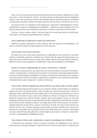 Manual de Orientação para Professores de Educação Física



   Sabe-se que é na escola que nossos alunos passam boa parte da sua infância e adolescência e muitas
vezes este é o único momento de “brincar”, principal momento do desenvolvimento das habilidades
motoras. Então, cabe aos professores fazerem das atividades diárias momentos prazerosos, estimulantes
e enriquecedores da prática voltada à iniciação esportiva escolar dos alunos, com deficiências ou não.
   Este processo deve ser realizado de forma progressiva, respeitando a individualidade da criança,
considerando os aspectos metodológicos da modalidade e cuidados que contra-indiquem riscos nas
aulas de educação física, permitindo desta maneira que a inclusão se desenvolva de forma natural.
    Para que se possa entender melhor a iniciação esportiva na escola para alunos com deficiência,
relacionamos um conjunto de questionamentos e respostas.


     Qual o significado de adaptação no esporte para deficientes?
  Modificar ou ajustar equipamentos, locais, materiais, além das regras de uma modalidade e, até
mesmo, o modo de conduzir a organização de um evento esportivo.


     Como atender ao meu aluno deficiente?
    Na maioria das vezes, nossos alunos desconhecem a capacidade de seus movimentos, necessitam
satisfazer curiosidades, aumentar a confiança em si mesmos. Para tal, o papel do professor passa a ser
ainda maior, pois a confiança torna-se mútua. Então, elabore aulas de forma que respeite a individua-
lidade da criança de forma progressiva, considerando os aspectos metodológicos da modalidade.


     Quanto ao respeito à individualidade da criança, como permitir a inclusão?
    O professor de educação física, que souber lidar com as peculiaridades de seus alunos com deficiên-
cia física, conseguirá fazer a inclusão de forma natural e sem distinção, respeitando progressivamente
o processo de aprendizagem da modalidade em destaque. A inclusão está relacionada ao não-isolamen-
to do aluno durante as aulas. Isto implica a elaboração de atividades em que todos possam participar,
estimulando desse modo a integração e o respeito às diferenças.


     Como ensinar atletismo adaptado para aluno deficiente nas minhas aulas do ensino regular?
    Esta é uma das perguntas mais freqüentes, mas a resposta é simples. Quando falamos em adaptação,
devemos ter claro o seu significado para, então, entender que o processo educacional é o mesmo. A
adaptação requer a identificação de determinadas práticas, na sua maioria já conhecidas, bem como o
bom-senso em reconhecer o que o aluno tem condições de realizar em função dos movimentos ou
segmentos corporais que estão preservados. Exemplo: parta do pressuposto de que, em uma aula
voltada para resistência aeróbia, há a participação de um aluno amputado de membro inferior esquerdo,
que faz uso de muleta. Inicialmente reporte-se ao lugar dessa criança, reflita no prazer de estar parti-
cipando ativamente da aula. Pense o quanto é bom brincar de saltar em um pé só (Saci-Pererê) e/ou
carrinho de mão, com os amigos segurando sua perna para que possa caminhar com os braços etc.
Inúmeras são as atividades que você proporciona aos seus alunos tidos como “normais” e para aquele
seu aluno com deficiência elas poderão ter o mesmo objetivo, porém deve-se respeitar as característi-
cas físicas, a individualidade e habilidades motoras.


     Como elaborar minhas aulas, considerando os aspectos metodológicos do atletismo?
   É importante que o professor conheça os aspectos mecânicos da modalidade em suas diversas
provas, para que assim possa distinguir os aspectos técnicos corretos ou não, possíveis e impossíveis de



56
 