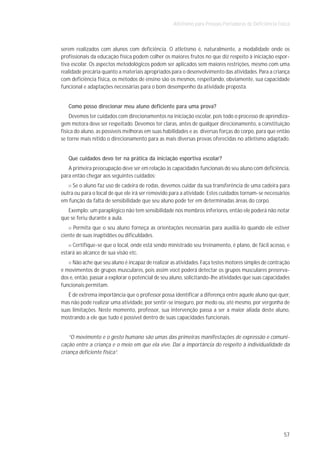 Atletismo para Pessoas Portadoras de Deficiência Física



serem realizados com alunos com deficiência. O atletismo é, naturalmente, a modalidade onde os
profissionais da educação física podem colher os maiores frutos no que diz respeito à iniciação espor-
tiva escolar. Os aspectos metodológicos podem ser aplicados sem maiores restrições, mesmo com uma
realidade precária quanto a materiais apropriados para o desenvolvimento das atividades. Para a criança
com deficiência física, os métodos de ensino são os mesmos, respeitando, obviamente, sua capacidade
funcional e adaptações necessárias para o bom desempenho da atividade proposta.


   Como posso direcionar meu aluno deficiente para uma prova?
    Devemos ter cuidados com direcionamentos na iniciação escolar, pois todo o processo de aprendiza-
gem motora deve ser respeitado. Devemos ter claras, antes de qualquer direcionamento, a constituição
física do aluno, as possíveis melhoras em suas habilidades e as diversas forças do corpo, para que então
se torne mais nítido o direcionamento para as mais diversas provas oferecidas no atletismo adaptado.


   Que cuidados devo ter na prática da iniciação esportiva escolar?
   A primeira preocupação deve ser em relação às capacidades funcionais do seu aluno com deficiência,
para então chegar aos seguintes cuidados:
     Se o aluno faz uso de cadeira de rodas, devemos cuidar da sua transferência de uma cadeira para
outra ou para o local de que ele irá ser removido para a atividade. Estes cuidados tornam-se necessários
em função da falta de sensibilidade que seu aluno pode ter em determinadas áreas do corpo.
   Exemplo: um paraplégico não tem sensibilidade nos membros inferiores, então ele poderá não notar
que se feriu durante a aula.
     Permita que o seu aluno forneça as orientações necessárias para auxiliá-lo quando ele estiver
ciente de suas inaptidões ou dificuldades.
     Certifique-se que o local, onde está sendo ministrado seu treinamento, é plano, de fácil acesso, e
estará ao alcance de sua visão etc.
     Não ache que seu aluno é incapaz de realizar as atividades. Faça testes motores simples de contração
e movimentos de grupos musculares, pois assim você poderá detectar os grupos musculares preserva-
dos e, então, passar a explorar o potencial de seu aluno, solicitando-lhe atividades que suas capacidades
funcionais permitam.
   É de extrema importância que o professor possa identificar a diferença entre aquele aluno que quer,
mas não pode realizar uma atividade, por sentir-se inseguro, por medo ou, até mesmo, por vergonha de
suas limitações. Neste momento, professor, sua intervenção passa a ser a maior aliada deste aluno,
mostrando a ele que tudo é possível dentro de suas capacidades funcionais.


    “O movimento e o gesto humano são umas das primeiras manifestações de expressão e comuni-
cação entre a criança e o meio em que ela vive. Daí a importância do respeito à individualidade da
criança deficiente física”.




                                                                                                       57
 