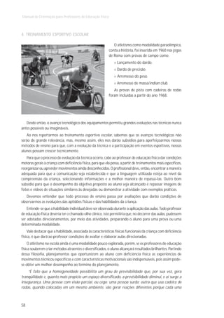 Manual de Orientação para Professores de Educação Física



4. TREINAMENTO ESPORTIVO ESCOLAR

                                                               O atletismo como modalidade paraolímpica,
                                                            conta a história, foi inserido em 1960 nos jogos
                                                            de Roma com provas de campo como:
                                                                  Lançamento do dardo.
                                                                  Dardo de precisão.
                                                                  Arremesso do peso.
                                                                  Arremesso de massa/indian club.
                                                               As provas de pista com cadeiras de rodas
                                                            foram incluídas a partir do ano 1968.




   Desde então, o avanço tecnológico dos equipamentos permitiu grandes evoluções nas técnicas nunca
antes possíveis ou imagináveis.
   Ao nos reportarmos ao treinamento esportivo escolar, sabemos que os avanços tecnológicos não
serão de grande relevância, mas, mesmo assim, eles nos darão subsídios para aperfeiçoarmos nossos
métodos de ensino para que, com a evolução da técnica e a participação em eventos esportivos, nossos
alunos possam crescer tecnicamente.
   Para que o processo de evolução da técnica ocorra, cabe ao professor de educação física dar condições
motoras gerais à criança com deficiência física, para que ela possa, a partir de treinamentos mais específicos,
reorganizar ou aprender movimentos ainda desconhecidos. O profissional deve, então, encontrar a maneira
adequada para que a comunicação seja estabelecida e que a linguagem utilizada esteja ao nível da
compreensão da criança, selecionando informações e a melhor maneira de repassá-las. Outro bom
subsídio para que o desempenho do objetivo proposto ao aluno seja alcançado é repassar imagens de
fotos e vídeos de situações similares às desejadas ou demonstrar a atividade com exemplos práticos.
   Devemos entender que todo processo de ensino passa por avaliações que darão condições de
observarmos as evoluções das aptidões físicas e das habilidades da criança.
    Entende-se que a habilidade individual deve ser observada durante a aplicação das aulas. Todo professor
de educação física deveria ter o chamado olho clínico, isto permitiria que, no decorrer das aulas, pudessem
ser adotados direcionamentos, por meio das atividades, preparando o aluno para uma prova ou uma
determinada modalidade.
    Vale destacar que a habilidade, associada às características físicas funcionais da criança com deficiência
física, é que dará ao professor condições de avaliar e elaborar aulas direcionadas.
    O atletismo na escola ainda é uma modalidade pouco explorada, porém, se os professores de educação
física souberem criar métodos atraentes e diversificados, o aluno alcançará resultados brilhantes. Partindo
dessa filosofia, planejamentos que oportunizem ao aluno com deficiência física as experiências de
movimentos técnicos específicos e com características motivacionais são indispensáveis, pois assim pode-
se obter um melhor desempenho ao término do planejamento.
    “É fato que a homogeneidade possibilita um grau de previsibilidade que, por sua vez, gera
tranqüilidade e, quanto mais propício um espaço diversificado, a previsibilidade diminui, e aí surge a
insegurança. Uma pessoa com visão parcial, ou cego; uma pessoa surda; outra que usa cadeira de
rodas, quando colocadas em um mesmo ambiente, vão gerar reações diferentes porque cada uma



58
 