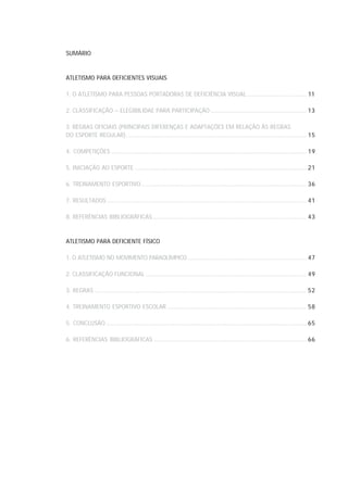 SUMÁRIO



ATLETISMO PARA DEFICIENTES VISUAIS

1. O ATLETISMO PARA PESSOAS PORTADORAS DE DEFICIÊNCIA VISUAL ........................................... 11

2. CLASSIFICAÇÃO – ELEGIBILIDAE PARA PARTICIPAÇÃO ...................................................................... 13

3. REGRAS OFICIAIS (PRINCIPAIS DIFERENÇAS E ADAPTAÇÕES EM RELAÇÃO ÀS REGRAS
DO ESPORTE REGULAR) ................................................................................................................................... 15

4. COMPETIÇÕES .............................................................................................................................................. 19

5. INICIAÇÃO AO ESPORTE ............................................................................................................................. 21

6. TREINAMENTO ESPORTIVO ........................................................................................................................ 36

7. RESULTADOS ................................................................................................................................................. 41

8. REFERÊNCIAS BIBLIOGRÁFICAS ................................................................................................................ 43



ATLETISMO PARA DEFICIENTE FÍSICO

1. O ATLETISMO NO MOVIMENTO PARAOLÍMPICO ...................................................................................... 47

2. CLASSIFICAÇÃO FUNCIONAL ..................................................................................................................... 49

3. REGRAS .......................................................................................................................................................... 52

4. TREINAMENTO ESPORTIVO ESCOLAR ..................................................................................................... 58

5. CONCLUSÃO .................................................................................................................................................. 65

6. REFERÊNCIAS BIBLIOGRÁFICAS ............................................................................................................... 66
 