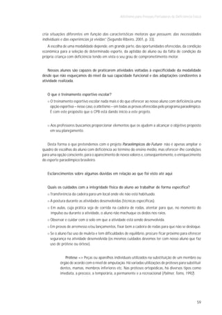 Atletismo para Pessoas Portadoras de Deficiência Física



cria situações diferentes em função das características motoras que possuem, das necessidades
individuais e das experiências já vividas”. (Segundo Ribeiro, 2001, p. 33).
   A escolha de uma modalidade depende, em grande parte, das oportunidades oferecidas, da condição
econômica para a seleção de determinado esporte, da aptidão do aluno ou da falta de condição da
própria criança com deficiência tendo em vista o seu grau de comprometimento motor.


    Nossos alunos são capazes de praticarem atividades voltadas à especificidade da modalidade
desde que não esqueçamos do nível da sua capacidade funcional e das adaptações condizentes à
atividade realizada.


   O que é treinamento esportivo escolar?
     O treinamento esportivo escolar nada mais é do que oferecer ao nosso aluno com deficiência uma
     opção esportiva – nesse caso, o atletismo – em todas as provas oferecidas pelo programa paraolímpico.
     É com este propósito que o CPB está dando início a este projeto.


     Aos professores buscamos proporcionar elementos que os ajudem a alcançar o objetivo proposto
     em seu planejamento.


   Desta forma o que pretendemos com o projeto Paraolímpicos do Futuro não é apenas ampliar o
quadro de escolhas do aluno com deficiência ao término do ensino médio, mas oferecer-lhe condições
para uma opção consciente, para o aparecimento de novos valores e, conseqüentemente, o enriquecimento
do esporte paraolímpico brasileiro.


   Esclarecimentos sobre algumas dúvidas em relação ao que foi visto até aqui


   Quais os cuidados com a integridade física do aluno ao trabalhar de forma específica?
     Transferência da cadeira para um local onde ele não está habituado.
     A postura durante as atividades desenvolvidas (técnicas específicas).
     Em aulas, cuja prática seja de corrida na cadeira de rodas, atentar para que, no momento do
     impulso ou durante a atividade, o aluno não machuque os dedos nos raios.
     Observar e cuidar com o solo em que a atividade está sendo desenvolvida.
     Em provas de arremesso e/ou lançamentos, fixar bem a cadeira de rodas para que não se desloque.
     Se o aluno faz uso de muleta e tem dificuldades de equilíbrio, procure ficar próximo para oferecer
     segurança na atividade desenvolvida (os mesmos cuidados devemos ter com nosso aluno que faz
     uso de prótese ou órtese).


              Prótese => Peças ou aparelhos individuais utilizados na substituição de um membro ou
           órgão de acordo com o nível de amputação. Há variadas utilizações de próteses para substituir
           dentes, mamas, membros inferiores etc. Nas próteses ortopédicas, há diversos tipos como
           imediata, a precoce, a temporária, a permanente e a recreacional (Palmer, Toms, 1992).




                                                                                                       59
 