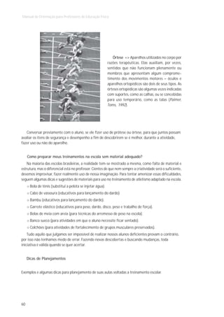 Manual de Orientação para Professores de Educação Física




                                                               Órtese => Aparelhos utilizados no corpo por
                                                            razões terapêuticas. Elas auxiliam, por vezes,
                                                            sentidos que não funcionam plenamente ou
                                                            membros que apresentam algum comprome-
                                                            timento dos movimentos motores – óculos e
                                                            aparelhos ortopédicos são dois de seus tipos. As
                                                            órteses ortopédicas são algumas vezes indicadas
                                                            com suportes, como as calhas, ou se concebidas
                                                            para uso temporário, como as talas (Palmer,
                                                            Toms, 1992).




   Conversar previamente com o aluno, se ele fizer uso de prótese ou órtese, para que juntos possam
avaliar os itens de segurança e desempenho a fim de descobrirem se é melhor, durante a atividade,
fazer uso ou não do aparelho.


     Como preparar meus treinamentos na escola sem material adequado?
    Na maioria das escolas brasileiras, a realidade tem-se mostrado a mesma, como falta de material e
estrutura, mas o diferencial está no professor. Cientes de que nem sempre a criatividade será o suficiente,
devemos improvisar, fazer realmente uso de nossa imaginação. Para tentar amenizar essas dificuldades,
seguem algumas dicas e sugestões de materiais para uso no treinamento de atletismo adaptado na escola.
      Bola de tênis (substitui a pelota se injetar água).
      Cabo de vassoura (educativos para lançamento do dardo).
      Bambu (educativos para lançamento do dardo).
      Garrote elástico (educativos para peso, dardo, disco, peso e trabalho de força).
      Bolas de meia com areia (para técnicas do arremesso de peso na escola).
      Banco sueco (para atividades em que o aluno necessite ficar sentado).
      Colchões (para atividades de fortalecimento de grupos musculares preservados).
    Tudo aquilo que julgamos ser impossível de realizar nossos alunos deficientes provam o contrário,
por isso não tenhamos medo de errar. Fazendo novas descobertas e buscando mudanças, toda
iniciativa é válida quando se quer acertar.


     Dicas de Planejamentos


Exemplos e algumas dicas para planejamento de suas aulas voltadas a treinamento escolar.




60
 