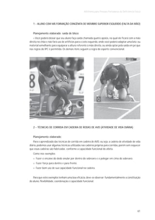 Atletismo para Pessoas Portadoras de Deficiência Física



   1 - ALUNO COM MÁ FORMAÇÃO CONGÊNITA DE MEMBRO SUPERIOR ESQUERDO (FALTA DA MÃO)


   Planejamento elaborado: saída de bloco
      Você poderá deixar que seu aluno faça saída chamada quatro apoios, na qual ele ficará com a mão
direita no chão e não fará uso de artifícios para o coto esquerdo, onde você poderá adaptar uma lata ou
material semelhante para equiparar a altura referente à mão direita, ou ainda optar pela saída em pé que
nas regras do IPC é permitida. Os demais itens seguem a regra do esporte convencional.




   2 - TÉCNICAS DE CORRIDA EM CADEIRA DE RODAS DE AVD (ATIVIDADE DE VIDA DIÁRIA)


   Planejamento elaborado:
   Para o aprendizado das técnicas de corrida em cadeira de AVD, ou seja, a cadeira de atividade de vida
diária, podemos usar algumas técnicas utilizadas nas cadeiras próprias para corridas, porém sem esquecer
que essas cadeiras são fabricadas conforme a capacidade funcional do atleta.
   Como nos exemplos:
      Fazer o encaixe do dedo anular por dentro do sobrearo e o polegar em cima do sobrearo.
      Fazer força para dentro e para frente.
     Fazer bom uso de sua capacidade funcional na cadeira.


   Para que estes exemplos tenham uma boa eficácia, deve-se observar fundamentalmente a constituição
do aluno, flexibilidade, coordenação e capacidade funcional.




                                                                                                       61
 