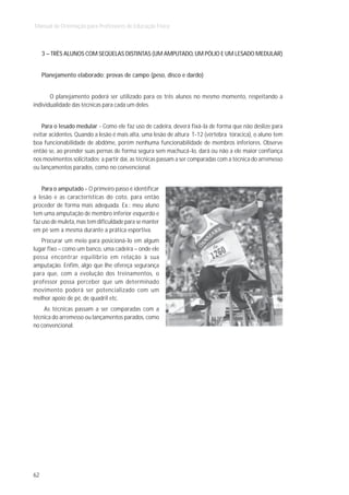 Manual de Orientação para Professores de Educação Física



     3 – TRÊS ALUNOS COM SEQÜELAS DISTINTAS (UM AMPUTADO, UM PÓLIO E UM LESADO MEDULAR)


     Planejamento elaborado: provas de campo (peso, disco e dardo)


       O planejamento poderá ser utilizado para os três alunos no mesmo momento, respeitando a
individualidade das técnicas para cada um deles.


    Para o lesado medular - Como ele faz uso de cadeira, deverá fixá-la de forma que não deslize para
evitar acidentes. Quando a lesão é mais alta, uma lesão de altura T-12 (vértebra tóracica), o aluno tem
boa funcionabilidade de abdôme, porém nenhuma funcionabilidade de membros inferiores. Observe
então se, ao prender suas pernas de forma segura sem machucá-lo, dará ou não a ele maior confiança
nos movimentos solicitados; a partir daí, as técnicas passam a ser comparadas com a técnica do arremesso
ou lançamentos parados, como no convencional.


    Para o amputado - O primeiro passo é identificar
a lesão e as características do coto, para então
proceder de forma mais adequada. Ex.: meu aluno
tem uma amputação de membro inferior esquerdo e
faz uso de muleta, mas tem dificuldade para se manter
em pé sem a mesma durante a prática esportiva.
   Procurar um meio para posicioná-lo em algum
lugar fixo – como um banco, uma cadeira – onde ele
possa encontrar equilíbrio em relação à sua
amputação. Enfim, algo que lhe ofereça segurança
para que, com a evolução dos treinamentos, o
professor possa perceber que um determinado
movimento poderá ser potencializado com um
melhor apoio de pé, de quadril etc.
    As técnicas passam a ser comparadas com a
técnica do arremesso ou lançamentos parados, como
no convencional.




62
 