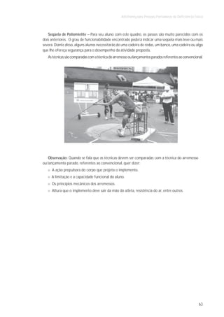 Atletismo para Pessoas Portadoras de Deficiência Física



   Seqüela de Poliomielite – Para seu aluno com este quadro, os passos são muito parecidos com os
dois anteriores. O grau de funcionabilidade encontrado poderá indicar uma seqüela mais leve ou mais
severa. Diante disso, alguns alunos necessitarão de uma cadeira de rodas, um banco, uma cadeira ou algo
que lhe ofereça segurança para o desempenho da atividade proposta.
   As técnicas são comparadas com a técnica do arremesso ou lançamentos parados referentes ao convencional.




   Observação: Quando se fala que as técnicas devem ser comparadas com a técnica do arremesso
ou lançamento parado, referentes ao convencional, quer dizer:
      A ação propulsora do corpo que projeta o implemento.
     A limitação e a capacidade funcional do aluno.
      Os princípios mecânicos dos arremessos.
     Altura que o implemento deve sair da mão do atleta, resistência do ar, entre outros.




                                                                                                        63
 