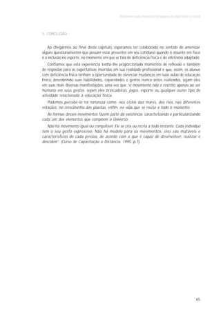 Atletismo para Pessoas Portadoras de Deficiência Física



5. CONCLUSÃO


    Ao chegarmos ao final deste capítulo, esperamos ter colaborado no sentido de amenizar
alguns questionamentos que possam estar presentes em seu cotidiano quando o assunto em foco
é a inclusão no esporte, no momento em que se fala de deficiência física e do atletismo adaptado.
    Confiamos que esta experiência tenha-lhe proporcionado momentos de reflexão e também
de respostas para as expectativas inseridas em sua realidade profissional e que, assim, os alunos
com deficiência física tenham a oportunidade de vivenciar mudanças em suas aulas de educação
física, descobrindo suas habilidades, capacidades e gestos nunca antes realizados, sejam eles
em suas mais diversas manifestações, uma vez que “o movimento não é restrito apenas ao ser
humano em seus gestos, sejam eles brincadeiras, jogos, esporte ou qualquer outro tipo de
atividade relacionada à educação física.
   Podemos percebê-lo na natureza como: nos ciclos das marés, dos rios, nas diferentes
estações, no crescimento das plantas, enfim, na vida que se recria a todo o momento.
   As formas desses movimentos fazem parte da existência, caracterizando e particularizando
cada um dos elementos que compõem o Universo.
   Não há movimento igual ou compatível. Ele se cria ou recria a todo instante. Cada indivíduo
tem o seu gesto expressivo. Não há modelo para os movimentos: eles são mutáveis e
característicos de cada pessoa, de acordo com o que é capaz de desenvolver, realizar e
descobrir”. (Curso de Capacitação a Distância, 1995, p.7).




                                                                                                   65
 