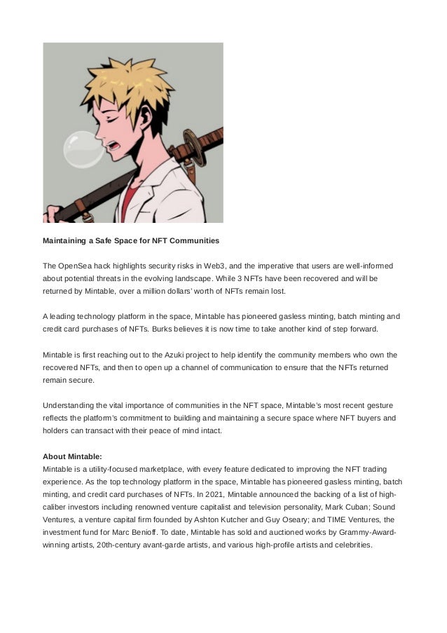 Maintaining a Safe Space for NFT Communities
The OpenSea hack highlights security risks in Web3, and the imperative that users are well-informed
about potential threats in the evolving landscape. While 3 NFTs have been recovered and will be
returned by Mintable, over a million dollars’ worth of NFTs remain lost. 
A leading technology platform in the space, Mintable has pioneered gasless minting, batch minting and
credit card purchases of NFTs. Burks believes it is now time to take another kind of step forward. 
Mintable is first reaching out to the Azuki project to help identify the community members who own the
recovered NFTs, and then to open up a channel of communication to ensure that the NFTs returned
remain secure. 
Understanding the vital importance of communities in the NFT space, Mintable’s most recent gesture
reflects the platform’s commitment to building and maintaining a secure space where NFT buyers and
holders can transact with their peace of mind intact.
About Mintable:
Mintable is a utility-focused marketplace, with every feature dedicated to improving the NFT trading
experience. As the top technology platform in the space, Mintable has pioneered gasless minting, batch
minting, and credit card purchases of NFTs. In 2021, Mintable announced the backing of a list of high-
caliber investors including renowned venture capitalist and television personality, Mark Cuban; Sound
Ventures, a venture capital firm founded by Ashton Kutcher and Guy Oseary; and TIME Ventures, the
investment fund for Marc Benioff. To date, Mintable has sold and auctioned works by Grammy-Award-
winning artists, 20th-century avant-garde artists, and various high-profile artists and celebrities.
 