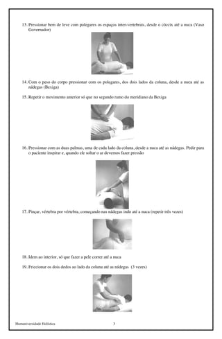 Humaniversidade Holística 3
13. Pressionar bem de leve com polegares os espaços inter-vertebrais, desde o cóccix até a nuca (Vaso
Governador)
14. Com o peso do corpo pressionar com os polegares, dos dois lados da coluna, desde a nuca até as
nádegas (Bexiga)
15. Repetir o movimento anterior só que no segundo ramo do meridiano da Bexiga
16. Pressionar com as duas palmas, uma de cada lado da coluna, desde a nuca até as nádegas. Pedir para
o paciente inspirar e, quando ele soltar o ar devemos fazer pressão
17. Pinçar, vértebra por vértebra, começando nas nádegas indo até a nuca (repetir três vezes)
18. Idem ao interior, só que fazer a pele correr até a nuca
19. Friccionar os dois dedos ao lado da coluna até as nádegas (3 vezes)
 