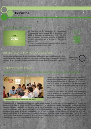MEMORIA DE ACTIVIDADES
BIBLIOTECA Y FONDO DOCUMENTAL
La Asamblea de la Asociación de Fundaciones
Andaluzas aprobó el pasado 27 de septiembre de
2013 la Memoria de Actividades 2012. En este
informe quedan recogidos todas las actividades y
servicios prestados por la Asociación durante el
ejercicio 2012.
Si desea consultar el documento completo, puede
descargarlo desde el enlace QR.
GRUPOS DE TRABAJO
Valoración del
servicio
7,33
ACCEDE A LA
MEMORIA
GRUPO DE TRABAJO DE LAS FUNDACIONES DEDICADAS A LA FORMACIÓN
La Asociación de Fundaciones Andaluzas, como enti-
dad representativa del sector, reunió a los responsa-
bles de fundaciones que se dedican a la formación,
con el objetivo de trasladar a la Administración
Pública las propuestas de este grupo de fundacio-
nes.
Durante el encuentro se planteó una estrategia
común para que en las órdenes de subvenciones de
formación ocupacional se vea representado el sector
de las fundaciones.
La AFA pone a disposición de los asociados una biblioteca que recopila aquellas publi-
caciones que las propias fundaciones nos han enviado para su conservación. También
dispone de un servicio de documentación que recoge análisis, informes, reportajes,
etc.
Seguidamente, la Asociación se reunió con la Directora General de de Formación Profesional para el Empleo de
la Junta de Andalucía, María Teresa Florido Mancheño y le solicitó una solución para resolver la deuda que tiene
la Administración con todas las fundaciones, se habló de la importancia de que las fundaciones aparecieran
como beneficiarias en las órdenes de la Formación Profesional para el Empleo, y por último se le informó de la
creación de un grupo de trabajo integrado por las fundaciones andaluzas que están especializadas en la forma-
ción, para trabajar de una manera continuada en la mejora de la formación en Andalucía y en España. En este
sentido buscando seriedad, respeto y reconocimiento para todas las organizaciones que de una manera profe-
sional llevan muchos años trabajando en este ámbito.
Servicios
Los miembros del grupo de trabajo en la sede de AFA.
18
 
