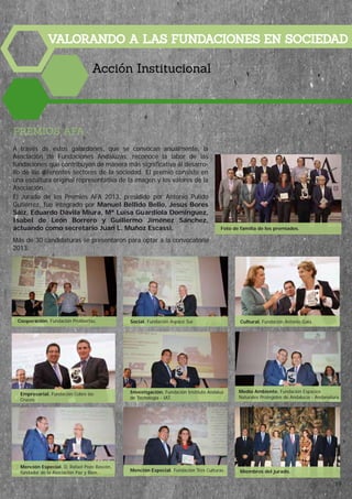 VALORANDO A LAS FUNDACIONES EN SOCIEDAD
Acción Institucional
PREMIOS AFA
A través de estos galardones, que se convocan anualmente, la
Asociación de Fundaciones Andaluzas, reconoce la labor de las
fundaciones que contribuyen de manera más significativa al desarro-
llo de los diferentes sectores de la sociedad. El premio consiste en
una escultura original representativa de la imagen y los valores de la
Asociación.
El Jurado de los Premios AFA 2013, presidido por Antonio Pulido
Gutiérrez, fue integrado por Manuel Bellido Bello, Jesús Bores
Sáiz, Eduardo Dávila Miura, Mª Luisa Guardiola Domínguez,
Isabel de León Borrero y Guillermo Jiménez Sánchez,
actuando como secretario Juan L. Muñoz Escassi.
Más de 30 candidaturas se presentaron para optar a la convocatoria
2013.
Cooperación. Fundación Prolibertas. Social. Fundación Aspace Sur.
Investigación. Fundación Instituto Andaluz
de Tecnología - IAT.
Medio Ambiente. Fundación Espacios
Naturales Protegidos de Andalucía - Andanatura.
Mención Especial. D. Rafael Pozo Bascón,
fundador de la Asociación Paz y Bien. Mención Especial. Fundación Tres Culturas.
Cultural. Fundación Antonio Gala.
Empresarial. Fundación Cobre las
Cruces.
Foto de familia de los premiados.
Miembros del jurado.
19
 