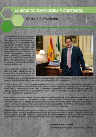 10 AÑOS DE COMPROMISO Y CONFIANZA
Carta del presidente
Antonio Pulido Gutiérrez
Presidente de la Asociación de Fundaciones Andaluzas
La Asociación de Fundaciones Andalu-
zas cumplió en 2013 su décimo aniver-
sario. Nació en 2003 promovida por 21
fundaciones y en la actualidad somos
más de 500 asociadas. Siempre nos
hemos esforzado por que todas y cada
una de las fundaciones asociadas, inde-
pendientemente de su naturaleza, se
sientan representadas. Gracias al
trabajo, esfuerzo y compromiso de
todas ellas, la Asociación se ha conver-
tido en una organización representativa
del sector ante la Administración Públi-
ca y otras instituciones.
La conmemoración del décimo aniver-
sario tuvo lugar coincidiendo con la
entrega de la tercera edición de los
Premios AFA en el mes de septiembre.
Durante el ejercicio 2013 hemos seguido trabajando para que se reforme la actual Ley de Mecenazgo junto a otras
entidades no lucrativas representativas del sector. Nuestro objetivo, es conseguir que en las futuras reformas legis-
lativas, tanto la Administración estatal como la autonómica, incrementen los incentivos fiscales para personas y
empresas que hagan donaciones, y que tengan en cuenta a todas las entidades no lucrativas, independientemente
del sector de actividad al que pertenezcan.
Desde la Asociación de Fundaciones Andaluzas tenemos especial interés por que las fundaciones incorporen una
cultura de transparencia a sus organizaciones. En este sentido, publicamos el ‘Informe sobre Transparencia de las
Fundaciones Andaluzas en Internet’ que puso de manifiesto que los niveles de rendición de cuentas de estas organi-
zaciones está muy lejos de los niveles que pueden considerarse aceptables. No obstante, continuaremos concien-
ciando de la necesidad de ser transparentes para generar confianza en la sociedad.
En la Asociación de Fundaciones Andaluzas creemos firmemente en las personas por encima de las organizaciones,
y por eso, quisiera agradecer a todas aquellas personas que en estos diez años nos han otorgado su confianza. Sin
perder de vista los diez años recorridos y orgullosos de nuestro compromiso con todas las fundaciones asociadas,
nos planteamos con ilusión y esperanza nuevos retos en los que esperamos nos sigáis acompañando.
Un ilustrativo vídeo resumió la actividad de la Asociación durante estos diez años, en el que se pudo observar la
evolución de la Asociación hasta lo que hoy es, una institución fuerte y consolidada.
5
 