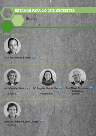 ESTAMOS PARA LO QUE NECESITES
Equipo
Juan Luis Muñoz Escassi
Mª Ángeles García Naz José María Sanromán
Rodríguez
Amparo Cornello López-Cepero
Departamento de Asesoría Jurídica, Fiscal y Laboral
Departamento de Comunicación y Formación
Director General
Directora
Contabilidad Laboral
Ana Ordoñez Muñoz
Directora
9
 