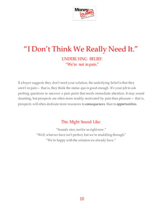10
“I Don’t Think We Really Need It.”
UNDERLYING BELIEF:
“We’re not in pain.”
If abuyer suggests they don’t need your solution, the underlying belief is that they
aren’t in pain— that is, they think the status quo is good enough. It’s your job to ask
probing questions to uncover a pain point that needs immediate attention. It may sound
daunting, but prospects are often more readily motivated by pain than pleasure— that is,
prospects will often dedicate more resources to consequences than to opportunities.
This Might Sound Like:
“Sounds nice,not for us right now.”
“Well, what we have isn’t perfect, but we’re muddling through.”
“We’re happy with the solution we already have.”
 