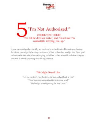 11
5“I’m Not Authorized.”
UNDERLYING BELIEF:
“I’m not the decision-maker, and I’m not sure I’m
comfortable referring you up.”
Ifyour prospect pushes backby saying they’renotauthorizedtomake purchasing
decisions, you might be hearing a statement of fact, rather than an objection. Your goal
inthiscaseisnottodispel anunderlying belief,butrathertoinstillconfidenceinyour
prospect to introduce you up into the organization.
This Might Sound Like:
“Let me run this by my business partner and get back to you.”
“Those decisions are made atthe corporate level.”
“My budget is sethigher up the food chain.”
 