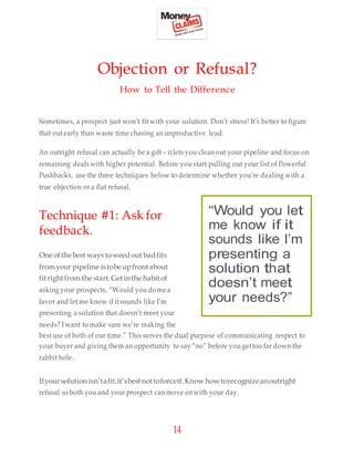 14
Objection or Refusal?
How to Tell the Difference
Sometimes, a prospect just won’t fit with your solution. Don’t stress! It’s better to figure
that out early than waste time chasing an unproductive lead.
An outright refusal can actually be a gift – itlets you clean out your pipeline and focus on
remaining deals with higher potential. Before you start pulling out your list of Powerful
Pushbacks, use the three techniques below to determine whether you’re dealing with a
true objection or a flat refusal.
Technique #1: Ask for
feedback.
One ofthebest ways toweed out badfits
fromyour pipeline istobe upfront about
fitrightfrom the start.Getinthe habit of
asking your prospects, “Would you dome a
favor and let me know if itsounds like I’m
presenting a solution that doesn’t meet your
needs? I want to make sure we’re making the
best use of both of our time.” This serves the dual purpose of communicating respect to
your buyer and giving them an opportunity to say “no” before you gettoo far down the
rabbit hole.
Ifyoursolution isn’tafit,it’sbestnottoforceit.Know howtorecognizeanoutright
refusal so both you and your prospect can move onwith your day.
“Would you let
me know if it
sounds like I’m
presenting a
solution that
doesn’t meet
your needs?”
 