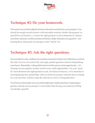 15
Technique #2: Do your homework.
Theeasiestwaytotellanobjectionfromarefusalistoreallyknow your prospect.You
should do enough research to know with reasonable certainty whether this prospect is a
good fit for your business—or know the right questions to ask to determine fit. Analyze
your best customers andlistouttheirattributes.Make abaseline foragood fit—not
meeting these criteria puts your prospect on the “bad fit” list.
Technique #3: Ask the right questions.
Inaconsultativesale,aselling conversationisasmuchaninterviewofthebuyer asitisof
the seller.If you’re not certain of fit, ask tough, pointed questions aimed at disqualifying
your buyer. Remember, adisqualificationisnotthesameasalostopportunity—it’s
cleaning out your pipeline to make room for more viable opportunities. Use your “good
fit” list to determine the right questions to ask. At Criteria for Success, we’re interested in
developing long-term partnerships with our clients. If a prospect indicates they’re looking
for a one-and-done solution, it tips the scales for us in favor of disqualification.
You’ll alsowanttomake sureyouasktherightopen-ended questions. Expressing a
genuine curiosity inyour prospect’s needs (rather than forcing your solution) will help
you identify agood fit.
 