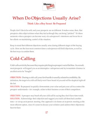 17
When Do Objections Usually Arise?
Think Like a Boy Scout: Be Prepared
People don’t like to be sold, and your prospects are no different. It makes sense, then, that
prospects often object at times when they feel as though they are being “pitched.” It’s these
moments when a prospect can become wary of a salesperson’s intentions and focus his or
her efforts on maintaining control of the situation.
Keep in mind that different objections usually arise during different stages of the buying
cycle. Here are the four most common times a salesperson will field objections, as well as
the best ways to combat them.
Cold-Calling
Cold-callsaretrickybecause theyrequirepitchingtoaprospect outoftheblue. Asaresult,
most prospects will regard you as an interruptive salesperson and try to maintain distance in
an effort not to be “bought.”
OBJECTION: During acold-call,your firsthurdle is usually related tocredibility. By
definition, the target ofa cold-call likely won’t have heard of you and will be skeptical right off
the bat.
SOLUTION: Be prepared to quickly demonstrate your value and put your call ina context the
prospect understands—for example, relate to their business or one of their competitors.
OBJECTION: A prospect may brush off your cold-call by saying they don’t have time to talk.
SOLUTION: Acknowledge their objection and suggest you could call them back another
time—or set up an in-person meeting. One approach is to frame an in-person meeting as the
more efficient option, since it’s easier to discuss your solution (and address their objections)
face-to-face.
 
