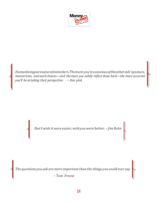 18
Humanbeingsarenaturalmimickers.Themore you’reconsciousoftheotherside’sposture,
mannerisms, and word choices—and themore you subtly reflect those back—the more accurate
you’ll be attaking their perspective. – Dan pink
Don’t wish it were easier, wish youwere better. – JimRohn
The questionsyouask are more important thanthe thingsyoucould ever say.
- Tom Freese
 