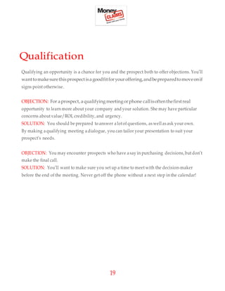 19
Qualification
Qualifying an opportunity is a chance for you and the prospect both to offer objections. You’ll
wanttomakesurethisprospect isagoodfitforyouroffering,andbepreparedtomoveonif
signs point otherwise.
OBJECTION: For aprospect, aqualifying meeting orphone callisoftenthefirstreal
opportunity to learn more about your company and your solution. She may have particular
concerns about value/ROI, credibility, and urgency.
SOLUTION: You should be prepared to answer a lotof questions, as well as ask your own.
By making aqualifying meeting a dialogue, you can tailor your presentation to suit your
prospect’s needs.
OBJECTION: You may encounter prospects who have a say in purchasing decisions,but don’t
make the final call.
SOLUTION: You’ll want to make sure you set up a time to meet with the decision-maker
before the end of the meeting. Never get off the phone without a next step in the calendar!
 