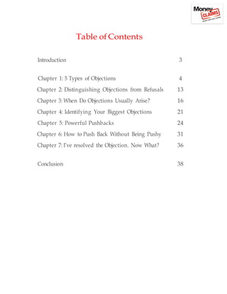 Table of Contents
Introduction 3
Chapter 1: 5 Types of Objections 4
Chapter 2: Distinguishing Objections from Refusals 13
Chapter 3: When Do Objections Usually Arise? 16
Chapter 4: Identifying Your Biggest Objections 21
Chapter 5: Powerful Pushbacks 24
Chapter 6: How to Push Back Without Being Pushy 31
Chapter 7: I’ve resolved the Objection. Now What? 36
Conclusion 38
 