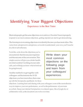 22
Identifying Your Biggest Objections
Experience is the Best Tutor
Mostsalespeople getthesameobjections overandover.Ifwedon’tlearntoproperly
respond to our most common objections, getting rejected can start to get demoralizing.
The firststeptoovercoming objections istoidentifytheones you hearmost often.This
varies from salesperson to salesperson, so in order to understand your own, you’ll need to
do a bit of self-reflection.
To do this, write down the objections you’ve
encountered, thenlistoutyourresponses
andtheoutcome oftheconversation.This
simple exercise will give you a better handle
on whatisandisn’tworking in your sales
calls,and will helpyou know what to look out
for going forward.
Another method is toget together with
colleagues and brainstorm the 10-20
objections you hearmostoften, thencome
up with the best practice pushbacks for those
objections. Learning from and sharing with your colleagues is one of the most effective
ways to improve your own performance, as well as the performance ofyour team
as awhole. Keep your internal bestpractices in a shared space, like a Google doc or
collaborative wiki,so the document can evolve over time.
Write down your
most common
objections on the
following page
and learn from
your colleagues’
experiences.
 