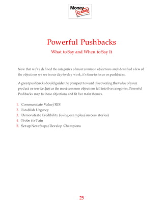 25
Powerful Pushbacks
What to Say and When to Say It
Now that we’ve defined the categories of most common objections and identified a few of
the objections we see inour day-to-day work, it’s time to focus on pushbacks.
Agreatpushback should guide theprospect towarddiscovering thevalueofyour
product or service. Just as the most common objections fall into five categories, Powerful
Pushbacks map to those objections and fit five main themes.
1. Communicate Value/ROI
2. Establish Urgency
3. Demonstrate Credibility (using examples/success stories)
4. Probe for Pain
5. Set up Next Steps/Develop Champions
 