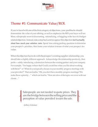 26
Theme #1: Communicate Value/ROI.
Ifyou’re facedwith one ofthefirst category ofobjections, your pushbacks should
demonstrate the value of your offering, as well as emphasize the ROI your buyer will see.
Many salespeople resort to discounting, rationalizing, or haggling in the face of a budget-
relatedobjection. Instead, takeastep backandrecognize thisobjection isn’tactually
about how much your solution costs. Spend time asking probing questions to determine
your prospect’s priorities, then frame your solution in terms of what your prospect does
value.
When theobjection hastodo withtheprospect’s existing supplier relationship, you
should take a slightly different approach. Acknowledge the relationship positively, then
probe—subtly introducing a distinction between the existing partner and your company.
For example, “I’m happy to hear that! Could you tell me what you like about working
with them?” or“What do youtypically discuss inyour monthly progress meetings with
your provider?” Thatcan leadto,“Oh, you don’t have monthly progress meetings? We
make those a priority…” which can lead to,“Here are afew of the topics we cover with our
clients…”
Salespeople are not needed toquote prices. They
arethebridgebetweenthesellingpriceandthe
perception of value provided toearn the sale.
- Jeffrey Gitomer
 