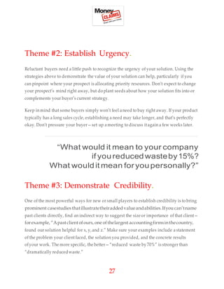 27
Theme #2: Establish Urgency.
Reluctant buyers need a little push to recognize the urgency of your solution. Using the
strategies above to demonstrate the value of your solution can help, particularly if you
can pinpoint where your prospect is allocating priority resources. Don’t expect to change
your prospect’s mind right away, but do plant seeds about how your solution fits into or
complements your buyer’s current strategy.
Keep inmind that some buyers simply won’t feel aneed to buy right away. If your product
typically has a long sales cycle, establishing a need may take longer, and that’s perfectly
okay. Don’t pressure your buyer—set up ameeting to discuss itagain a few weeks later.
“What would it mean to your company
if youreducedwasteby15%?
What wouldit mean foryoupersonally?”
Theme #3: Demonstrate Credibility.
One of the most powerful ways for new or small players to establish credibility is to bring
prominent casestudies thatillustratetheiradded valueandabilities.Ifyou can’tname
past clients directly, find an indirect way to suggest the size or importance of that client—
forexample, “Apastclient ofours, one ofthelargest accountingfirmsinthecountry,
found our solution helpful for x, y,and z.” Make sure your examples include a statement
of the problem your client faced, the solution you provided, and the concrete results
ofyour work. The more specific, the better—“reduced waste by 70%” is stronger than
“dramatically reducedwaste.”
 