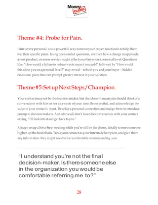 28
Theme #4: Probe for Pain.
Painisverypersonal, andapowerful waytomoveyour buyer toactionistohelp them
feel their specific pains. Using open-ended questions, uncover how a change in approach,
anewproduct, oranewservicemightaffectyourbuyer onapersonallevel.Questions
like,“How would a failure to reduce waste impact your job?” followed by “How would
this affect youonapersonal level?” may reveal—to both you and your buyer—hidden
emotional pains that can prompt greater interest in your solution.
Theme#5:SetupNextSteps/Champion.
Yourcontactmaynotbethedecision maker,butthatdoesn’tmeanyou should thinkofa
conversation with him or her as awaste of your time. Be respectful, and acknowledge the
value of your contact’s input. Develop a personal connection and nudge them to introduce
you up to decision makers. And above all,don’t leave the conversation with your contact
saying, “I’ll look into itand getback to you.”
Always setup a Next-Step meeting while you’re still onthe phone, ideally to meet someone
higher upthefoodchain.Treatyourcontactasyourinternalchampion,andgive them
any information they might need to feel comfortable recommending you.
“I understand you’re not the final
decision-maker.Istheresomeoneelse
in the organization you wouldbe
comfortable referring me to?”
 