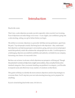 3
Introduction
Dead in the water.
That’s how a sales objection can make you feel,especially when you don’t see itcoming.
Fear of objections can make things even worse—it can cripple your confidence going into
a sales meeting, setting you up for failure before you begin.
The ability to overcome objections is a powerful skill that sets top performers apart from
the pack. Top salespeople actually like being faced with objections—they understand
that objections can help keep prospect conversations going, and can even reveal prospect
needs that perfectly match the solutions the salespeople have to offer. A solid response to
a challenging objection can establish credibility and authority on behalf of your company,
increasing your chance of a successful close.
But how can we know in advance which objections our prospects will bring up? Though
thepotentialvarietiesofobjections might seem endless, they actuallyfitintoafew
standard categories. Once you master handling one pushback in acategory, you’ll be able
to respond easily and effectively to any number of variations on that theme.
This guide will help you identify the most common objections and develop strategies to
overcome them. You’ll step into your next sales meeting knowing you’re prepared for
anything.
If you’re done feeling dead inthe water, let’s dive in.
 