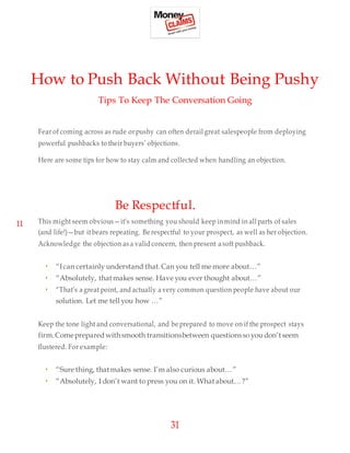 31
How to Push Back Without Being Pushy
Tips To Keep The Conversation Going
Fear of coming across as rude orpushy can often derail great salespeople from deploying
powerful pushbacks to their buyers’ objections.
Here are some tips for how to stay calm and collected when handling an objection.
11
Be Respectful.
This might seem obvious—it’s something you should keep inmind in all parts of sales
(and life!)—but itbears repeating. Be respectful to your prospect, as well as her objection.
Acknowledge the objection as a valid concern, then present asoft pushback.
• “Ican certainly understand that.Can you tell me more about…”
• “Absolutely, that makes sense. Have you ever thought about…”
• “That’s agreat point, and actually a very common question people have about our
solution. Let me tell you how …”
Keep the tone light and conversational, and be prepared to move on if the prospect stays
firm.Comeprepared withsmooth transitionsbetween questionsso you don’tseem
flustered. For example:
• “Sure thing, thatmakes sense. I’m also curious about…”
• “Absolutely, I don’t want to press you on it. Whatabout…?”
 