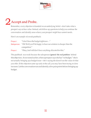 32
2Accept and Probe.
Remember, every objection is founded on an underlying belief—don’t take what a
prospect says at face value. Instead, ask follow-up questions to help you continue the
conversation and identify areas where your prospect might have unmet needs.
Here’s an example ofaweak pushback:
Prospect: “I don’thave the budgetrightnow…”
Salesperson: “Oh! Well you’ll be happy to hear our solution is cheaper than the
competitor.”
Prospect: “Okay, but I stilldon’t have anything allocated forthis.”
This pushback was weak because the salesperson ignored the real problem behind
thisobjection. Aswenoted earlier,whenaprospect saysshehas“nobudget,” sheis
not actually bringing up a budget issue—she’s saying she doesn’t see the value of what
you offer. If this objection came up early in the call, you may have been trying to close
toosoon. Lettheconversationrunandidentifyafewpainpointsbefore bringing up
budget.
 