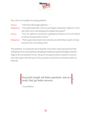 33
Now, here’s an example of a strong pushback:
Prospect: “I don’thave the budgetrightnow…”
Salesperson: “I can understand that, a lot of us are budget-constrained right now. Can I
ask where you’re allocating priority budget this quarter?”
Prospect: “Let’s see,right now our priority is getting more leads,so we’ve invested in
an off-site lead generation service.”
Salesperson: “That’s great, those kinds ofinvestments can really help you push revenue
forward. How’s itworking sofar?
This pushback was strong because it kept the conversation open and positioned the
salesperson asacuriouspartner.Ifaprospect indicatesaprioritybudget areathat
aligns with your product/service, this gives you agood window to present a success
story that aligns with their goals. If not, go back to your needs assessment and try to
find afit.
Successful people ask better questions, and as a
result, they get better answers.
-Tony Robbins
 