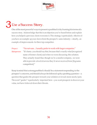 34
3Use a Success Story.
One ofthemostpowerful waystopresentapushback isby framingitintermsofa
success story. Acknowledge that this is an objection you’ve heard before and explain
how you helped a previous client overcome it.This strategy is particularly effective if
you have an example up your sleeve from the prospect’s same industry—ideally, an
example of improvements for their top competitor.
Prospect: “I’m not sure…I usually prefer to work with larger companies.”
Salesperson: “It’s funny youshould say that, because that’s exactly what [recognized
name of former client] said when we were discussing this solution.
They actually found that, though we’re a smallercompany, we were
able to provide alevel ofservice they’d never received from [big name
competitor].”
Keep inmind that astrongpushback should be astatement responding to the
prospect’s concerns,andshould always befollowed upby aprobing question—a
question that guides the prospect toward your solution or reveals more needs/pain.
The word “guides” isparticularly important here—you want prospects to discoveryour
value, not have itshoved down their throats.
 