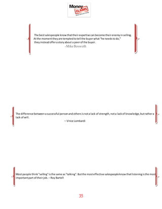 35
The bestsalespeople knowthattheirexpertise canbecome theirenemyinselling.
Atthe momenttheyare temptedtotell the buyerwhat“he needstodo,”
theyinsteadofferastoryabout a peerof the buyer.
-Mike Boswoth
The difference betweenasuccessful personandothersisnota lack of strength,nota lackof knowledge,butrathera
lack of will.
– Vince Lombardi
Most people think"selling"isthe same as"talking".Butthe mosteffective salespeopleknow thatlisteningisthe most
importantpart of theirjob. – Roy Bartell
 