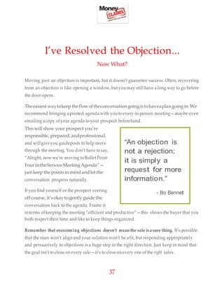 37
I’ve Resolved the Objection...
Now What?
Moving past an objection is important, but it doesn’t guarantee success. Often, recovering
from an objection is like opening a window, but you may still have a long way to go before
the door opens.
Theeasiest waytokeep theflowoftheconversationgoing istohaveaplangoing in.We
recommend bringing aprinted agenda with you to every in-person meeting—maybe even
emailing acopy ofyour agenda to your prospect beforehand.
This will show your prospect you’re
responsible, prepared, andprofessional,
and will give you guideposts to help move
through the meeting. You don’t have to say,
“Alright, now we’re moving to Bullet Point
Four intheSerious Meeting Agenda”—
just keep the points in mind and let the
conversation progress naturally.
If you find yourself or the prospect veering
offcourse, it’sokay to gently guide the
conversation back to the agenda. Frame it
interms ofkeeping the meeting “efficient and productive”—this shows the buyer that you
both respect their time and like to keep things organized.
Remember that overcoming objections doesn’t mean the sale isasure thing. It’s possible
that the stars won’t align and your solution won’t be afit, but responding appropriately
and persuasively to objections is a huge step in the right direction. Just keep in mind that
the goal isn’t to close on every sale—it’s to close on every one of the right sales.
“An objection is
not a rejection;
it is simply a
request for more
information.”
- Bo Bennet
 