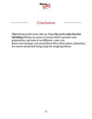38
Conclusion
Objectionscanbescary,but we hope this guidemakesthemless
intimidating.Thekey to success in many fields is practice and
preparation, and sales is no different—once you
Know your strategy, you can perform likea chess player, planning a
few moves ahead and being ready for tough questions.
 