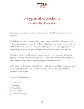 5
5 Types of Objections
And What They Really Mean
If you remember one thing from this guide, remember this: Things are not always what
they seem.
What a buyer says is not always what they mean. It’s part of our job as salespeople—one
of the most exciting parts, we think—to dig for what’s under the surface, and use what we
find to motivate our buyers. By asking open-ended questions and getting personal, we can
uncover hopes, dreams, and fears our buyers might not even be aware that they have.
With this in mind, we’ve identified five main categories of objections that salespeople
typically encounter. Nearly every objection you hear will fall into one of these categories,
and learning what they are will help you prepare to respond effectively.
In this section, we’ll introduce you to the types ofobjections you’re likely to encounter and
the underlying beliefs that come with them. How to respond—Powerful Pushbacks—is
covered in a later chapter.
Here are the five categories:
1. Value/ROI
2. Urgency
3. Credibility
4. Lack of Pain
5. Lack of Authority
 