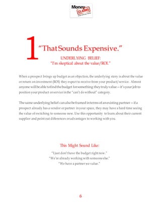6
1“ThatSounds Expensive.”
UNDERLYING BELIEF:
“I’m skeptical about the value/ROI.”
When a prospect brings up budget as an objection, the underlying story is about the value
or return on investment (ROI) they expect to receive from your product/service. Almost
anyone willbeable tofindthebudget forsomething theytrulyvalue—it’syour job to
position your product orservice inthe “can’t do without” category.
The same underlying belief canalsobeframed interms ofanexisting partner—ifa
prospect already has a vendor orpartner inyour space, they may have a hard time seeing
the value of switching to someone new. Use this opportunity to learn about their current
supplier and point out differences oradvantages to working with you.
This Might Sound Like:
“I just don’t have the budget right now.”
“We’re already working with someoneelse.”
“We have a partner we value.”
 