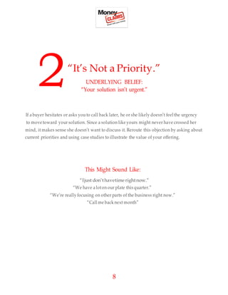 8
“It’s Not a Priority.”
UNDERLYING BELIEF:
“Your solution isn’t urgent.”
If abuyer hesitates or asks you to call back later, he or she likely doesn’t feel the urgency
to move toward your solution. Since a solution like yours might never have crossed her
mind, it makes sense she doesn’t want to discuss it. Reroute this objection by asking about
current priorities and using case studies to illustrate the value of your offering.
This Might Sound Like:
“Ijust don’thavetime rightnow.”
“We have a loton our plate this quarter.”
“We’re really focusing on other parts of the business right now.”
“Call me back next month”
2
 