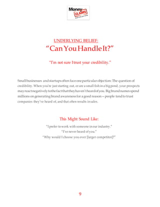 9
UNDERLYING BELIEF:
“CanYouHandleIt?”
“I’m not sure Itrust your credibility.”
Smallbusinesses andstartupsoften faceoneparticularobjection: The question of
credibility. When you’re just starting out, or are a small fish in a big pond, your prospects
mayreactnegativelytothefactthattheyhaven’theardofyou. Big brandnamesspend
millions on generating brand awareness for agood reason—people tendto trust
companies they’ve heard of, and that often results insales.
This Might Sound Like:
“I prefer to work with someone inour industry.”
“I’ve never heard of you.”
“Why would I choose you over [larger competitor]?”
 