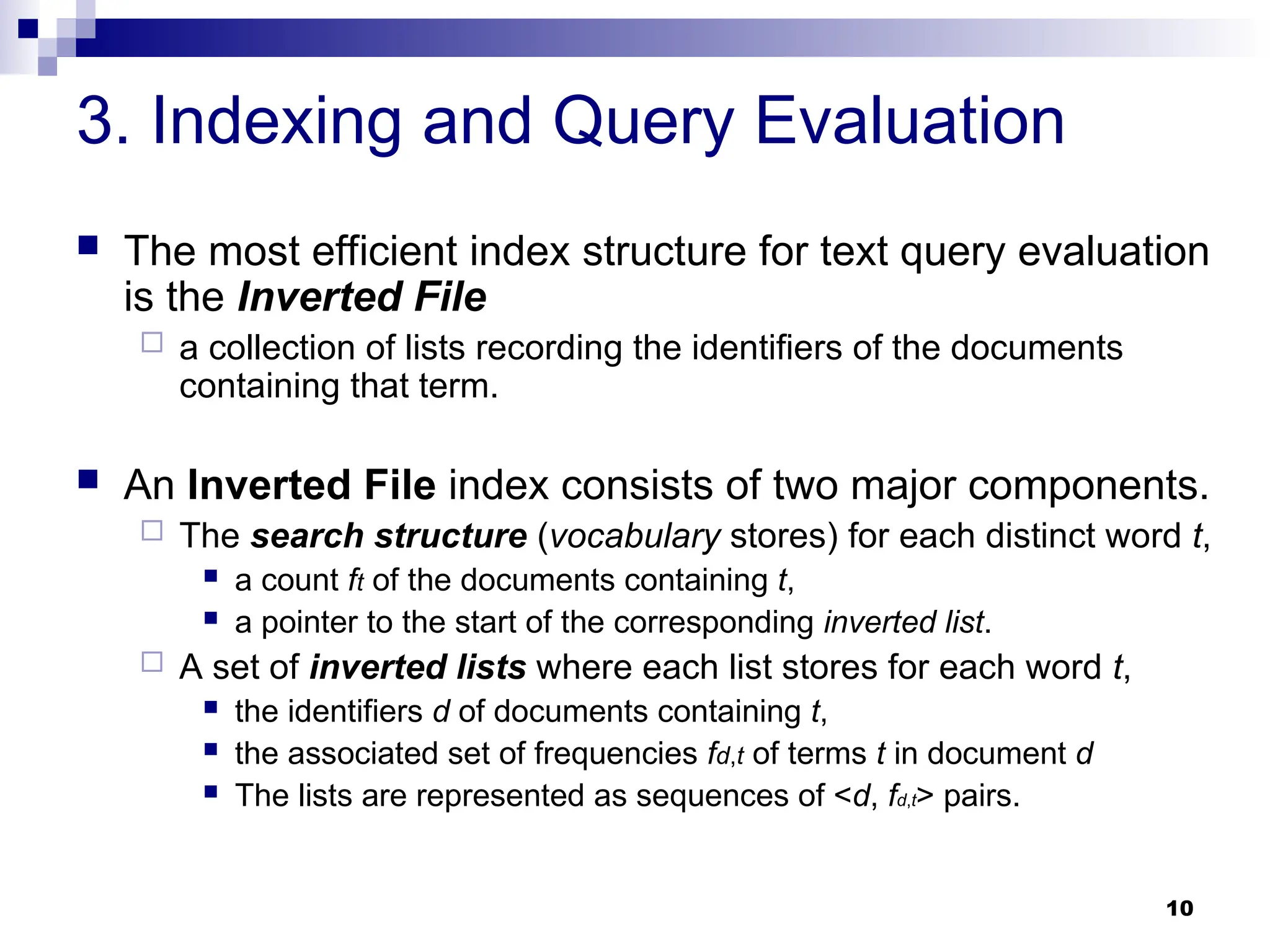 10
3. Indexing and Query Evaluation
 The most efficient index structure for text query evaluation
is the Inverted File
 a collection of lists recording the identifiers of the documents
containing that term.
 An Inverted File index consists of two major components.
 The search structure (vocabulary stores) for each distinct word t,
 a count ft of the documents containing t,
 a pointer to the start of the corresponding inverted list.
 A set of inverted lists where each list stores for each word t,
 the identifiers d of documents containing t,
 the associated set of frequencies fd,t of terms t in document d
 The lists are represented as sequences of <d, fd,t> pairs.
 