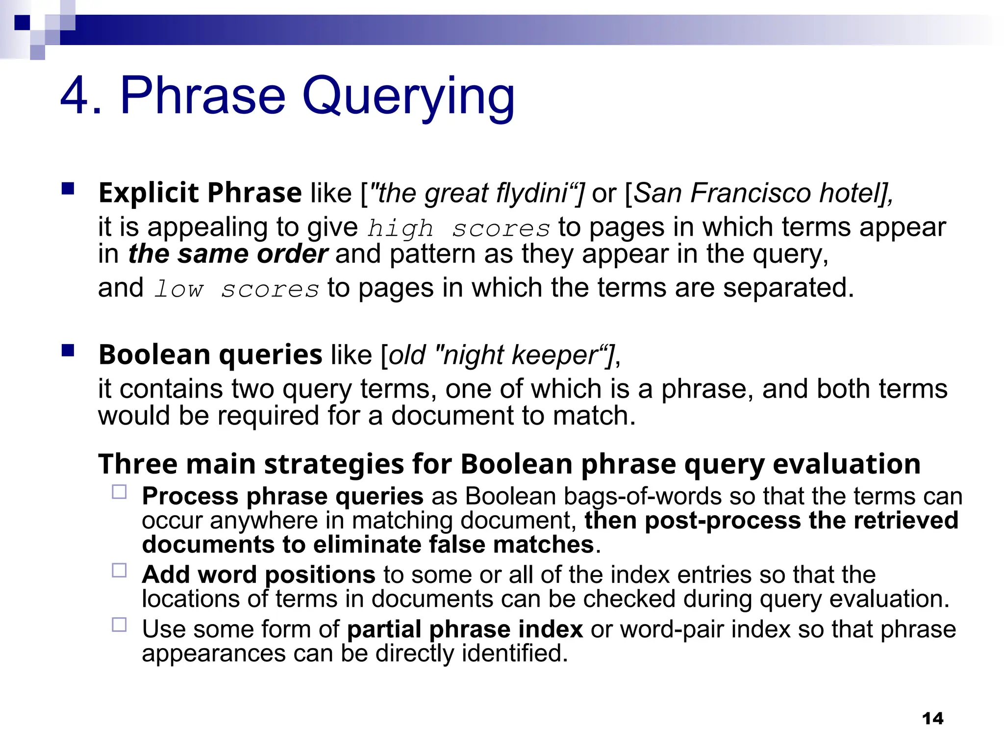 14
4. Phrase Querying
 Explicit Phrase like ["the great flydini“] or [San Francisco hotel],
it is appealing to give high scores to pages in which terms appear
in the same order and pattern as they appear in the query,
and low scores to pages in which the terms are separated.
 Boolean queries like [old "night keeper“],
it contains two query terms, one of which is a phrase, and both terms
would be required for a document to match.
Three main strategies for Boolean phrase query evaluation
 Process phrase queries as Boolean bags-of-words so that the terms can
occur anywhere in matching document, then post-process the retrieved
documents to eliminate false matches.
 Add word positions to some or all of the index entries so that the
locations of terms in documents can be checked during query evaluation.
 Use some form of partial phrase index or word-pair index so that phrase
appearances can be directly identified.
 