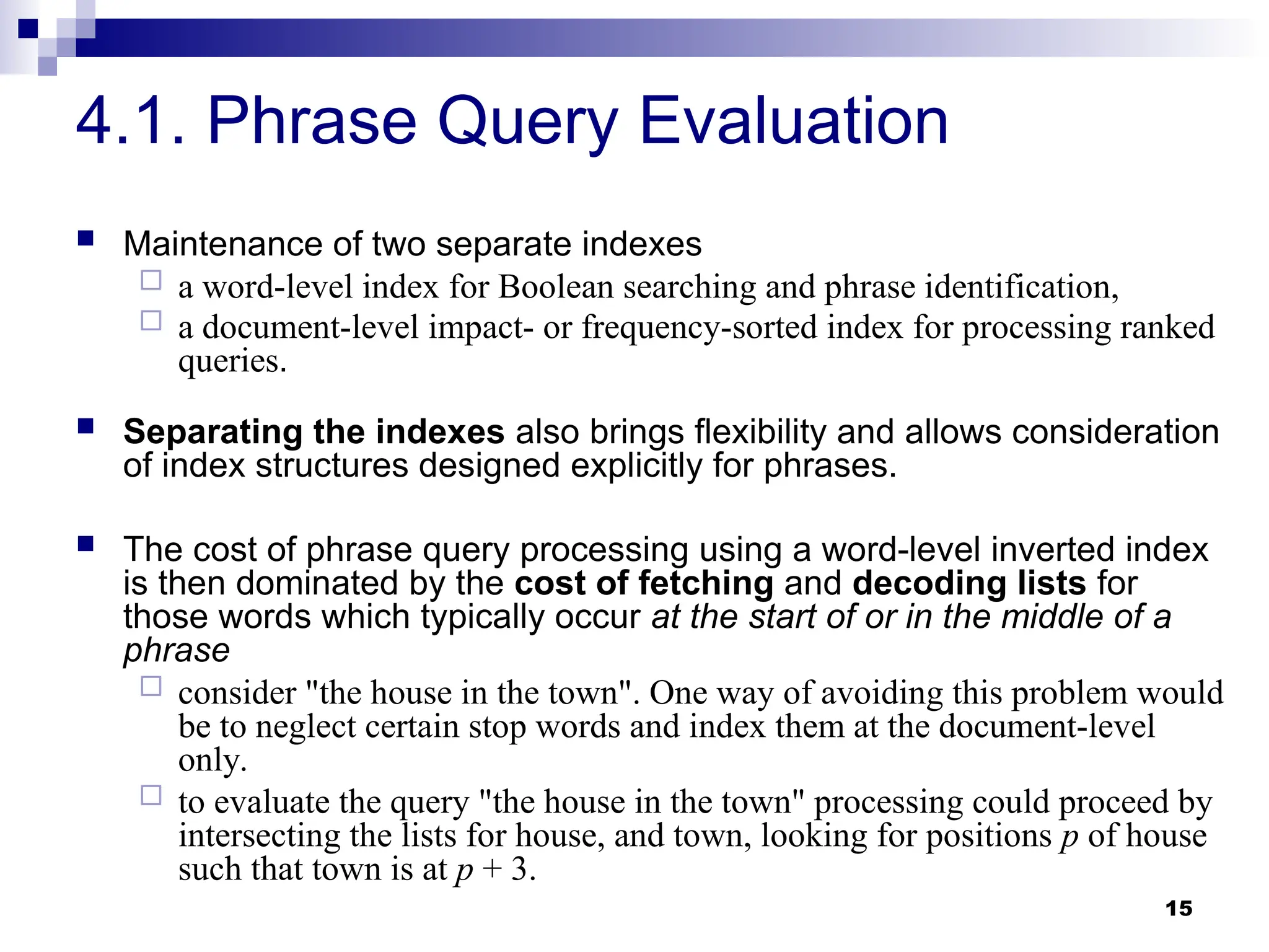 15
4.1. Phrase Query Evaluation
 Maintenance of two separate indexes
 a word-level index for Boolean searching and phrase identification,
 a document-level impact- or frequency-sorted index for processing ranked
queries.
 Separating the indexes also brings flexibility and allows consideration
of index structures designed explicitly for phrases.
 The cost of phrase query processing using a word-level inverted index
is then dominated by the cost of fetching and decoding lists for
those words which typically occur at the start of or in the middle of a
phrase
 consider "the house in the town". One way of avoiding this problem would
be to neglect certain stop words and index them at the document-level
only.
 to evaluate the query "the house in the town" processing could proceed by
intersecting the lists for house, and town, looking for positions p of house
such that town is at p + 3.
 