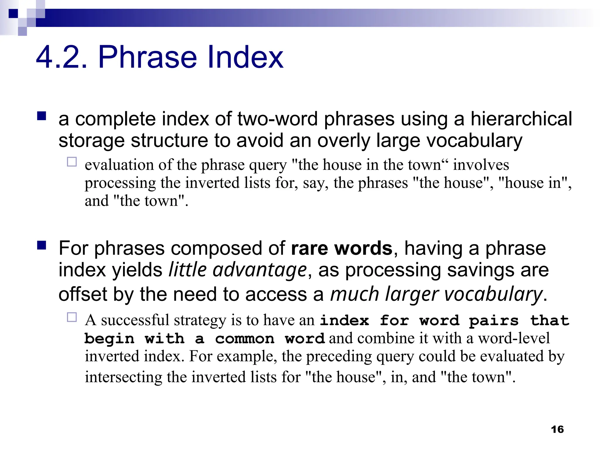 16
4.2. Phrase Index
 a complete index of two-word phrases using a hierarchical
storage structure to avoid an overly large vocabulary
 evaluation of the phrase query "the house in the town“ involves
processing the inverted lists for, say, the phrases "the house", "house in",
and "the town".
 For phrases composed of rare words, having a phrase
index yields little advantage, as processing savings are
offset by the need to access a much larger vocabulary.
 A successful strategy is to have an index for word pairs that
begin with a common word and combine it with a word-level
inverted index. For example, the preceding query could be evaluated by
intersecting the inverted lists for "the house", in, and "the town".
 