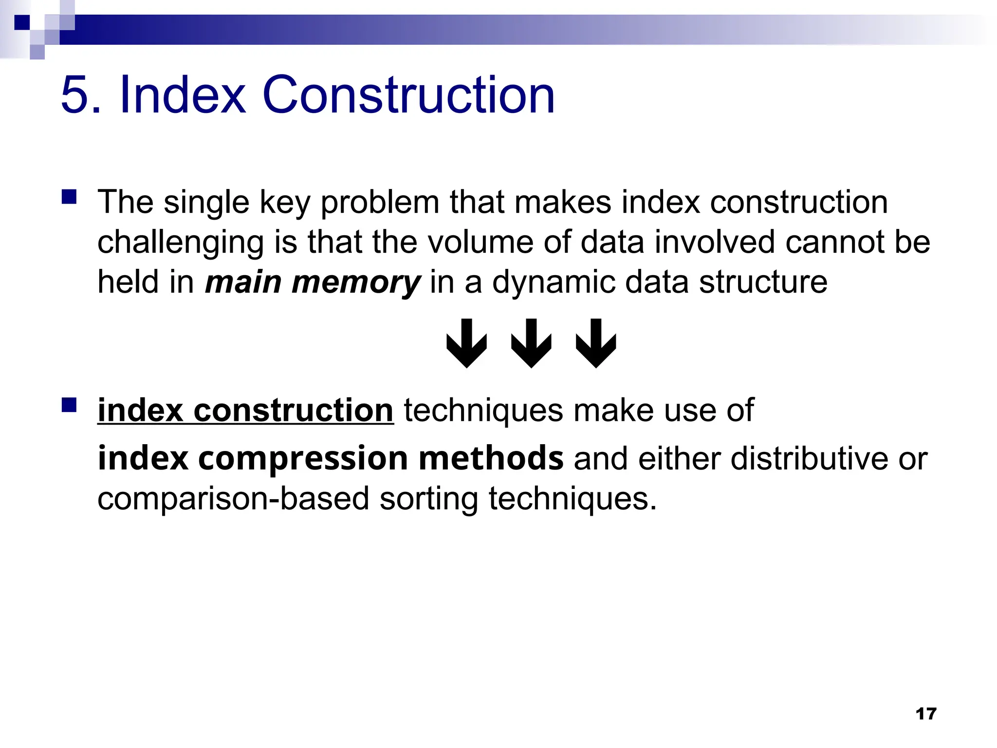 17
5. Index Construction
 The single key problem that makes index construction
challenging is that the volume of data involved cannot be
held in main memory in a dynamic data structure
  
 index construction techniques make use of
index compression methods and either distributive or
comparison-based sorting techniques.
 